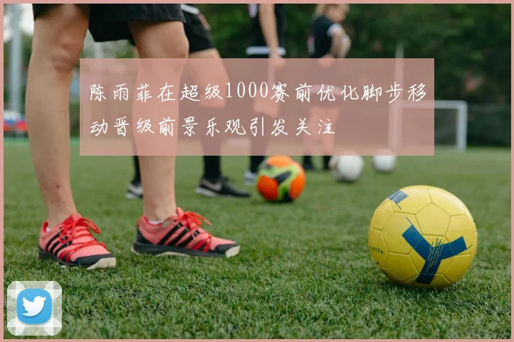 陈雨菲在超级1000赛前优化脚步移动晋级前景乐观引发关注