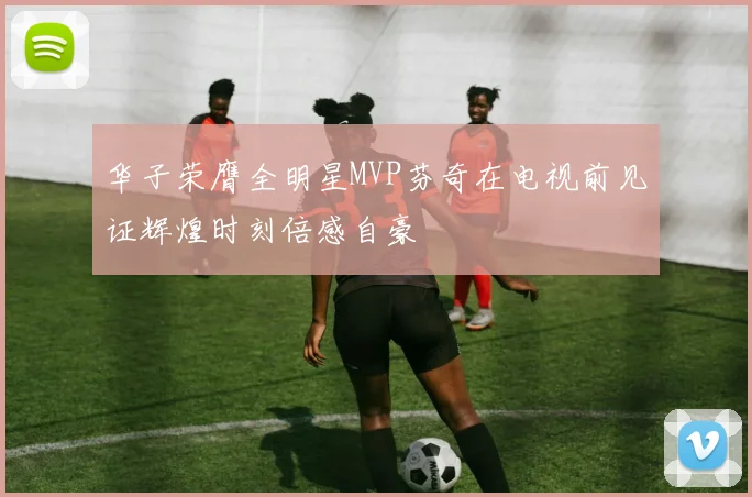 华子荣膺全明星MVP芬奇在电视前见证辉煌时刻倍感自豪