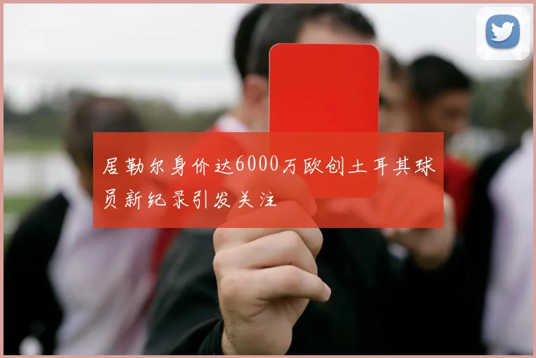 居勒尔身价达6000万欧创土耳其球员新纪录引发关注