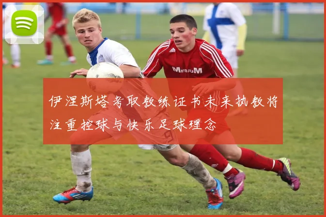 伊涅斯塔考取教练证书未来执教将注重控球与快乐足球理念