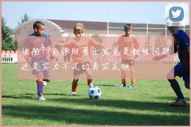 快船79分惨败勇士究竟是教练问题还是实力不足的真实反映