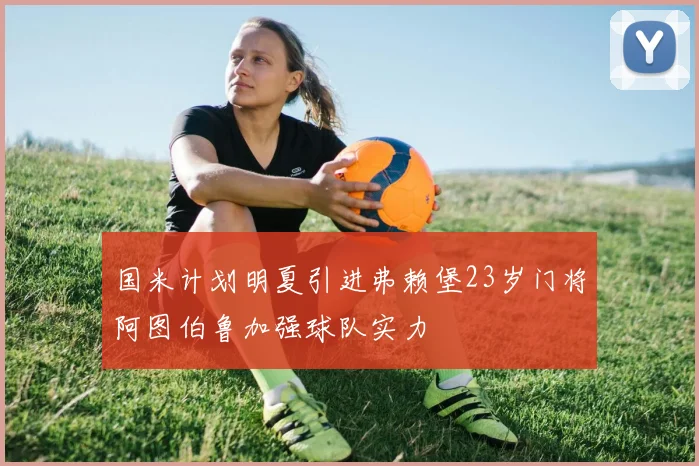 国米计划明夏引进弗赖堡23岁门将阿图伯鲁加强球队实力