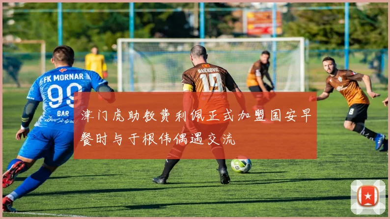津门虎助教费利佩正式加盟国安早餐时与于根伟偶遇交流