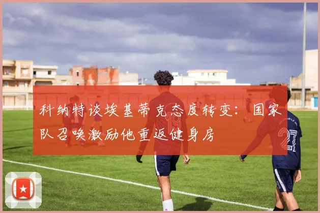 科纳特谈埃基蒂克态度转变：国家队召唤激励他重返健身房