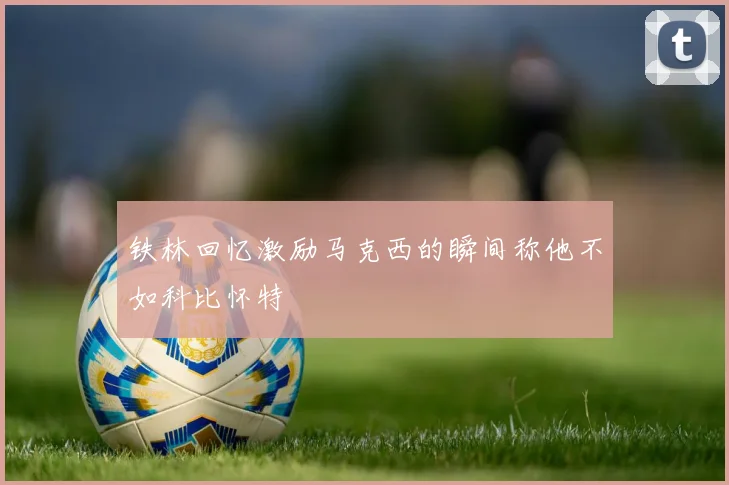 铁林回忆激励马克西的瞬间称他不如科比怀特