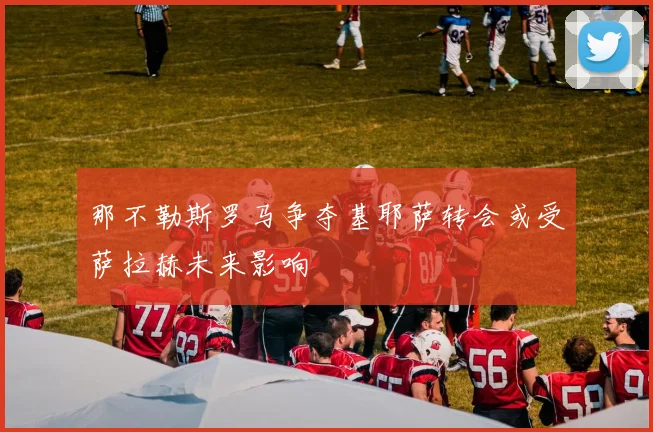 那不勒斯罗马争夺基耶萨转会或受萨拉赫未来影响